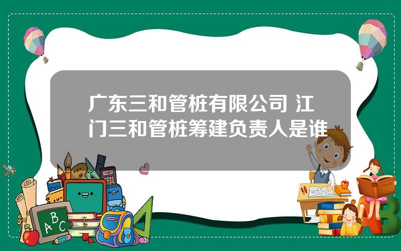 广东三和管桩有限公司 江门三和管桩筹建负责人是谁